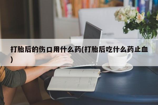 打胎药联系微信打胎后的伤口用什么药(打胎后吃什么药止血)