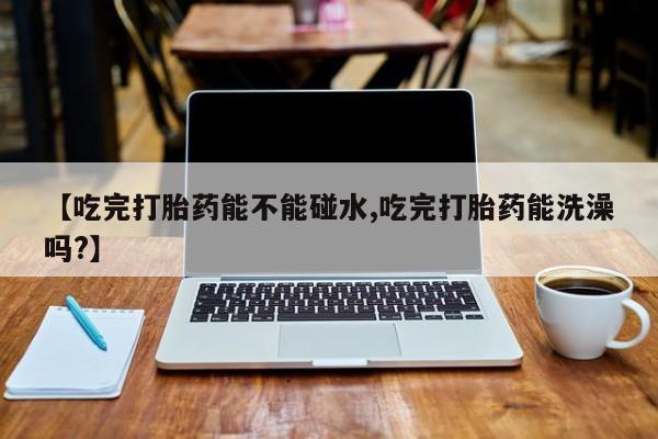 打胎药联系微信【吃完打胎药能不能碰水,吃完打胎药能洗澡吗?】