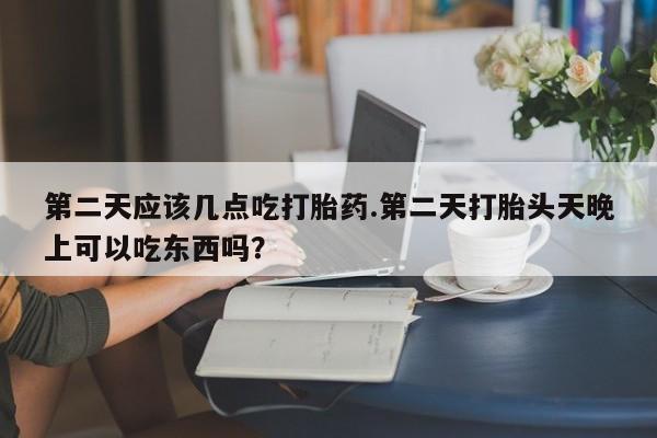 打胎药联系微信第二天应该几点吃打胎药.第二天打胎头天晚上可以吃东西吗？