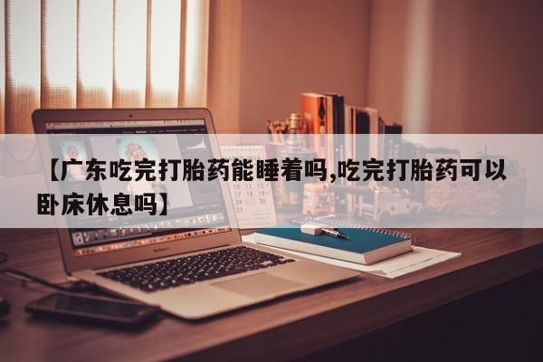 打胎药联系微信【广东吃完打胎药能睡着吗,吃完打胎药可以卧床休息吗】