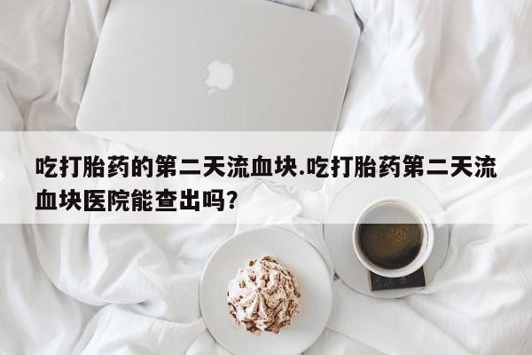 打胎药联系微信吃打胎药的第二天流血块.吃打胎药第二天流血块医院能查出吗？