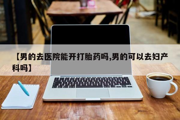 打胎药联系微信【男的去医院能开打胎药吗,男的可以去妇产科吗】