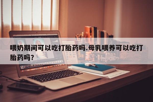 打胎药联系微信喂奶期间可以吃打胎药吗.母乳喂养可以吃打胎药吗？