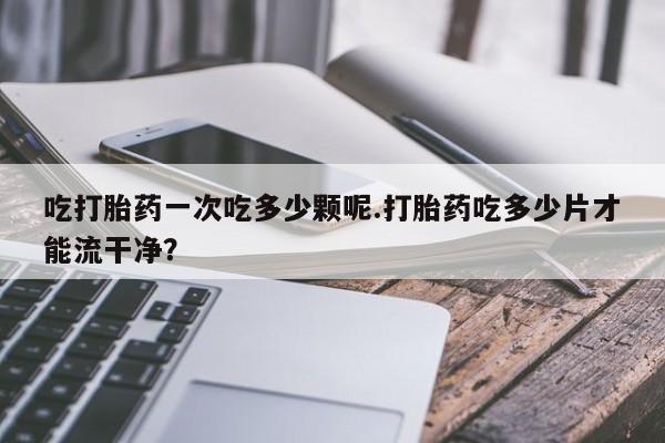 打胎药联系微信吃打胎药一次吃多少颗呢.打胎药吃多少片才能流干净？