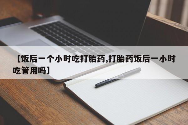 打胎药联系微信【饭后一个小时吃打胎药,打胎药饭后一小时吃管用吗】