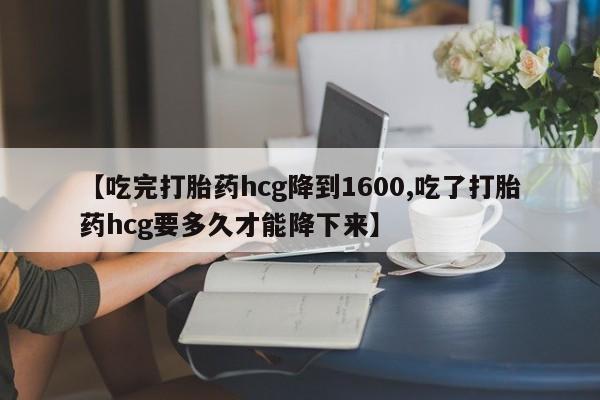 打胎药联系微信【吃完打胎药hcg降到1600,吃了打胎药hcg要多久才能降下来】