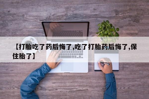 打胎药联系微信【打胎吃了药后悔了,吃了打胎药后悔了,保住胎了】