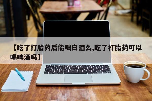 打胎药联系微信【吃了打胎药后能喝白酒么,吃了打胎药可以喝啤酒吗】