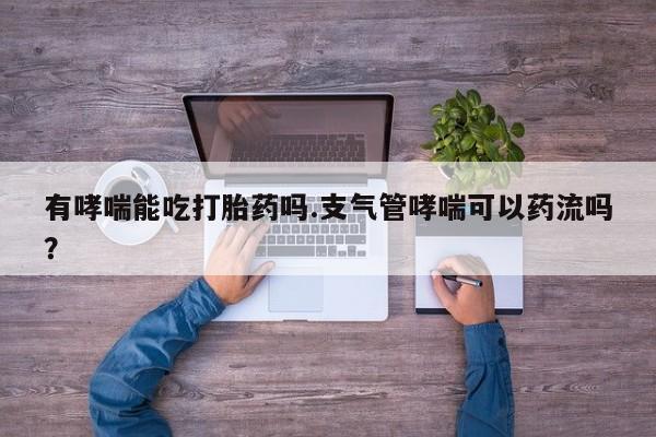 打胎药联系微信有哮喘能吃打胎药吗.支气管哮喘可以药流吗？