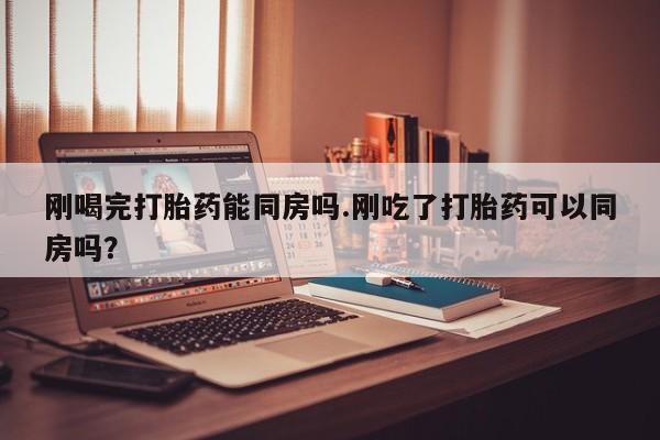 打胎药联系微信刚喝完打胎药能同房吗.刚吃了打胎药可以同房吗？