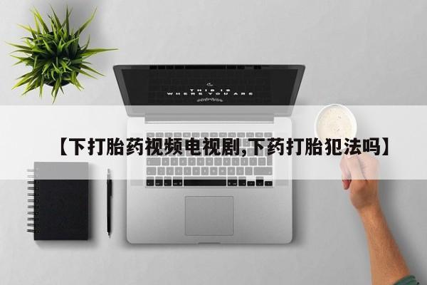打胎药联系微信【下打胎药视频电视剧,下药打胎犯法吗】