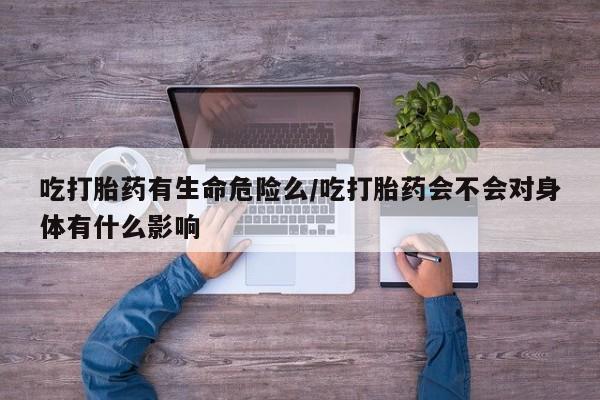 打胎药联系微信吃打胎药有生命危险么/吃打胎药会不会对身体有什么影响