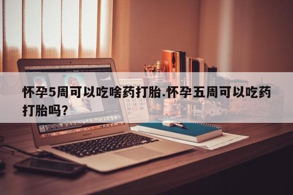 打胎药联系微信怀孕5周可以吃啥药打胎.怀孕五周可以吃药打胎吗？