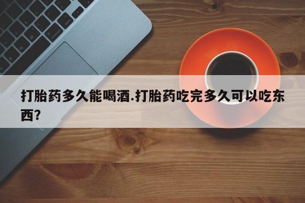 打胎药联系微信打胎药多久能喝酒.打胎药吃完多久可以吃东西？