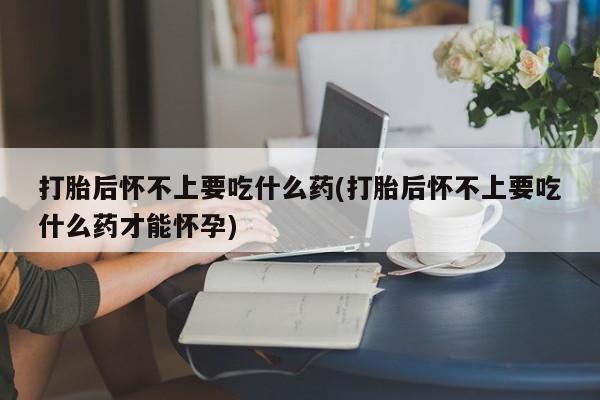 打胎药联系微信打胎后怀不上要吃什么药(打胎后怀不上要吃什么药才能怀孕)
