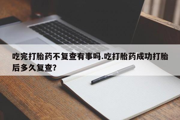 打胎药联系微信吃完打胎药不复查有事吗.吃打胎药成功打胎后多久复查？