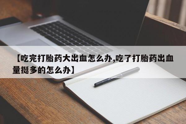 打胎药联系微信【吃完打胎药大出血怎么办,吃了打胎药出血量挺多的怎么办】