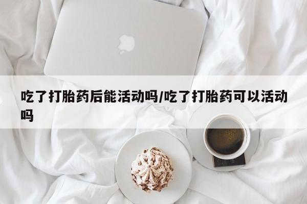 打胎药联系微信吃了打胎药后能活动吗/吃了打胎药可以活动吗