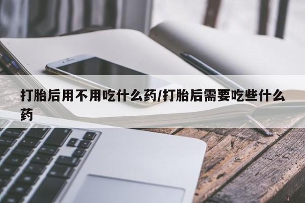 打胎药联系微信打胎后用不用吃什么药/打胎后需要吃些什么药