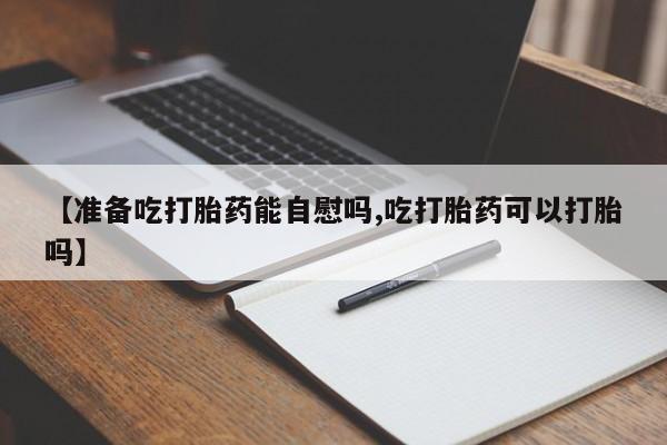 打胎药联系微信【准备吃打胎药能自慰吗,吃打胎药可以打胎吗】