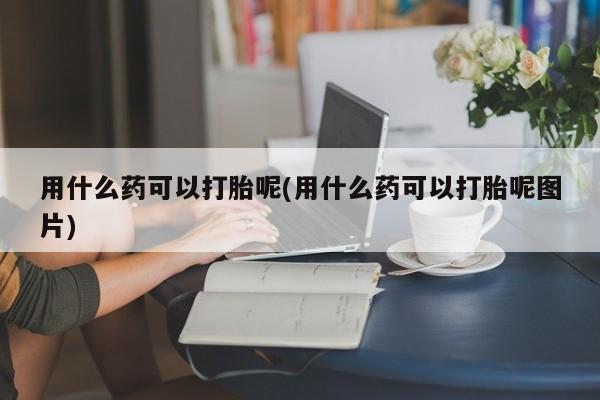 打胎药联系微信用什么药可以打胎呢(用什么药可以打胎呢图片)