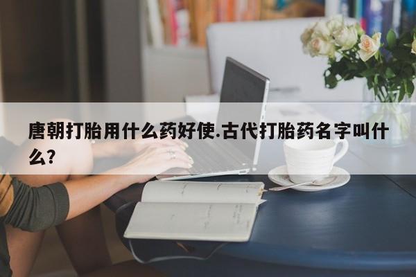 打胎药联系微信唐朝打胎用什么药好使.古代打胎药名字叫什么？