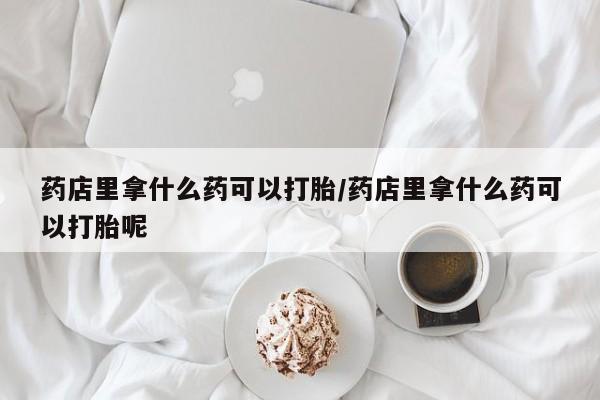 打胎药联系微信药店里拿什么药可以打胎/药店里拿什么药可以打胎呢