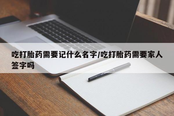 打胎药联系微信吃打胎药需要记什么名字/吃打胎药需要家人签字吗