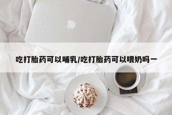 打胎药联系微信吃打胎药可以哺乳/吃打胎药可以喂奶吗一