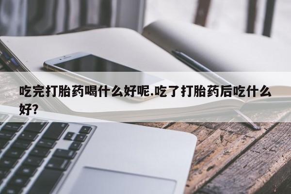 打胎药联系微信吃完打胎药喝什么好呢.吃了打胎药后吃什么好？