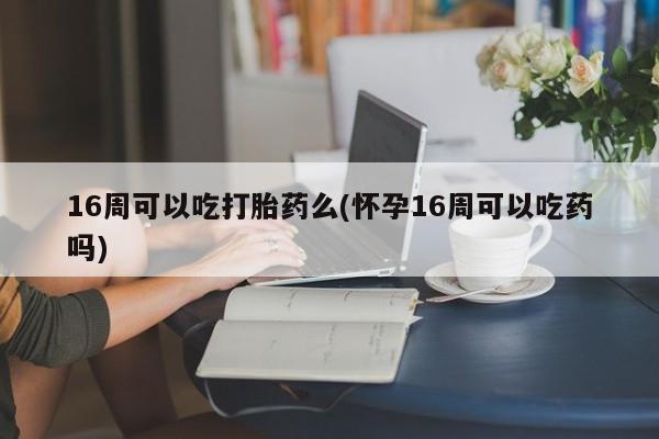 打胎药联系微信16周可以吃打胎药么(怀孕16周可以吃药吗)
