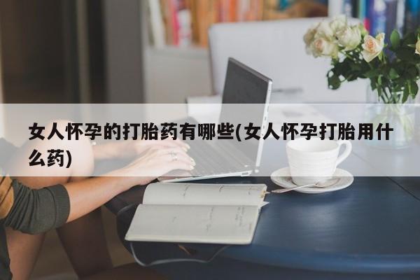 打胎药联系微信女人怀孕的打胎药有哪些(女人怀孕打胎用什么药)