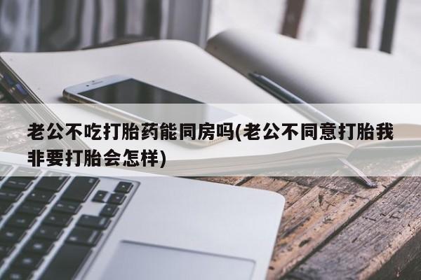 打胎药联系微信老公不吃打胎药能同房吗(老公不同意打胎我非要打胎会怎样)