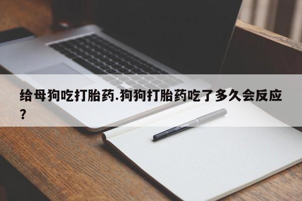 打胎药联系微信给母狗吃打胎药.狗狗打胎药吃了多久会反应?